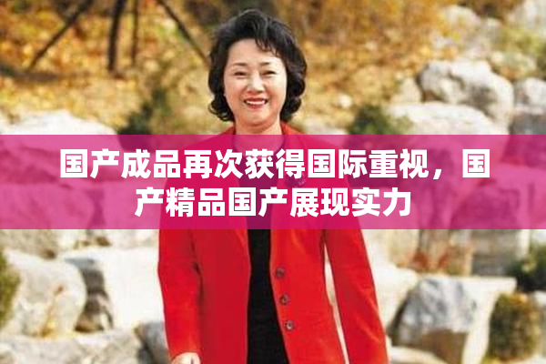 国产成品再次获得国际重视，国产精品国产展现实力