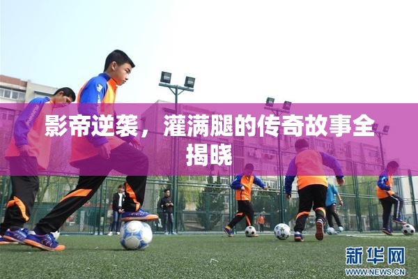 影帝逆袭，灌满腿的传奇故事全揭晓