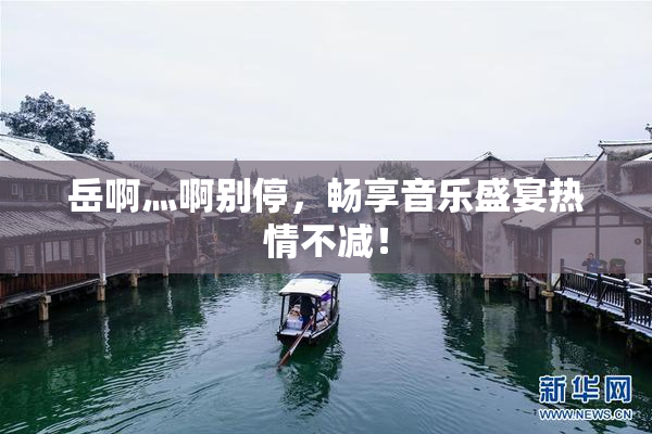 岳啊灬啊别停，畅享音乐盛宴热情不减！