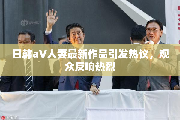 日韩aV人妻最新作品引发热议，观众反响热烈