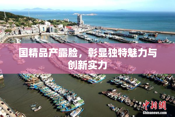 国精品产露脸，彰显独特魅力与创新实力