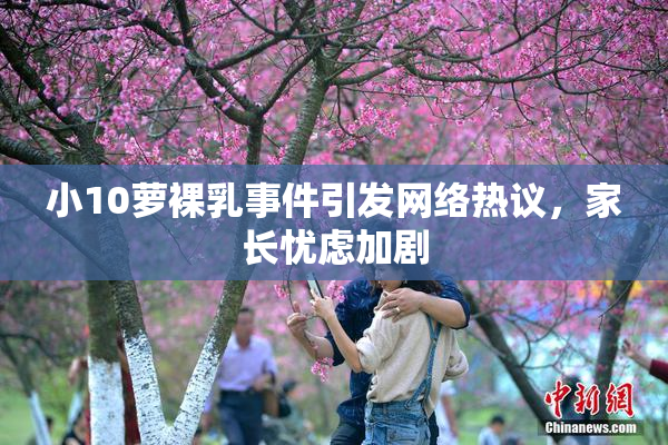 小10萝裸乳事件引发网络热议，家长忧虑加剧
