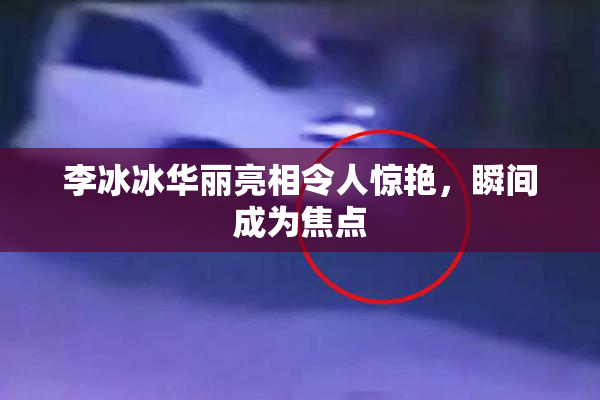 李冰冰华丽亮相令人惊艳，瞬间成为焦点