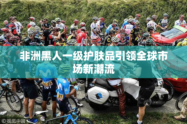 非洲黑人一级护肤品引领全球市场新潮流