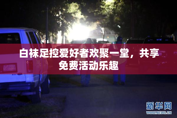 白袜足控爱好者欢聚一堂，共享免费活动乐趣