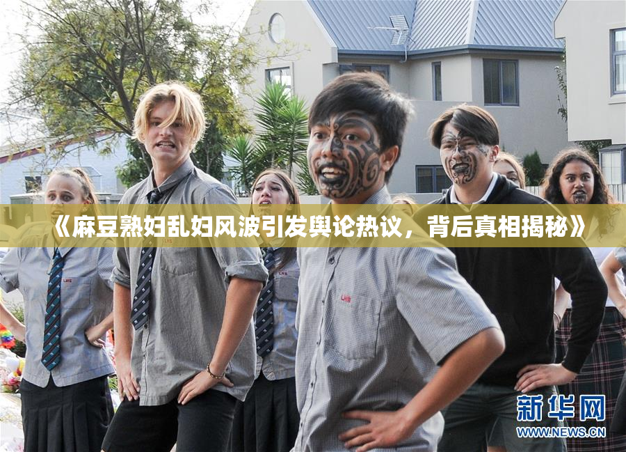 《麻豆熟妇乱妇风波引发舆论热议，背后真相揭秘》