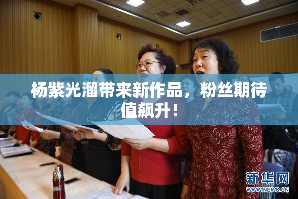 杨紫光溜带来新作品，粉丝期待值飙升！