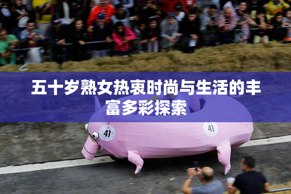 五十岁熟女热衷时尚与生活的丰富多彩探索
