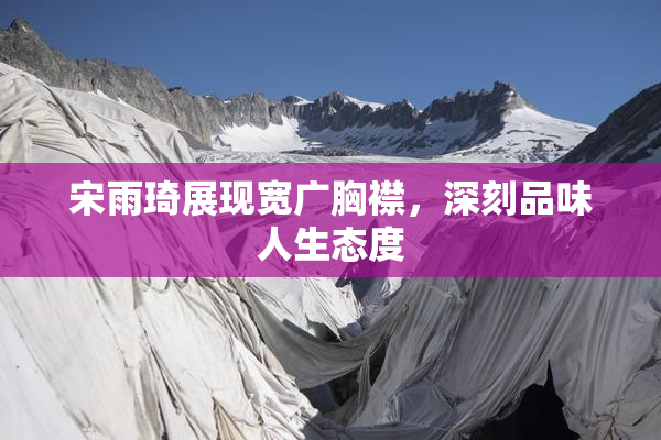 宋雨琦展现宽广胸襟，深刻品味人生态度