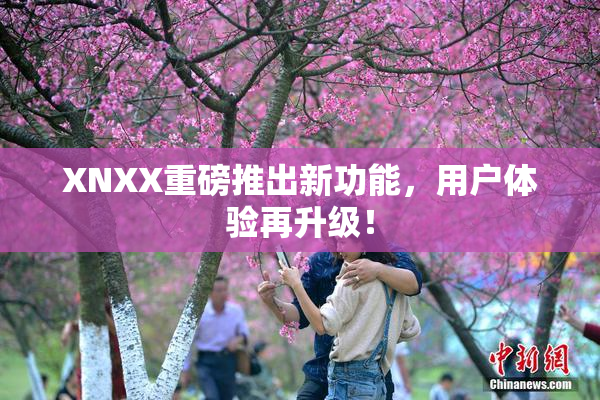 XNXX重磅推出新功能，用户体验再升级！