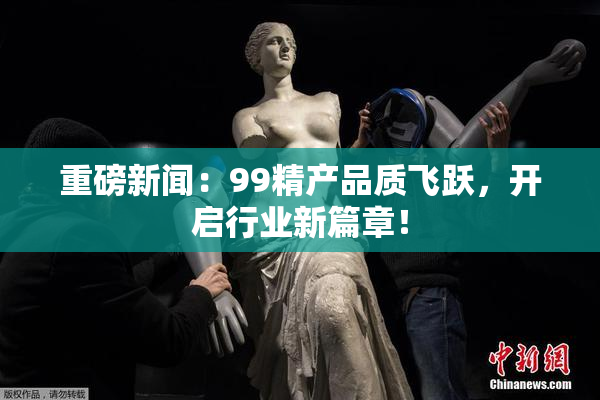 重磅新闻：99精产品质飞跃，开启行业新篇章！