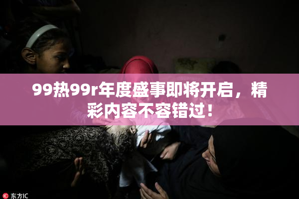 99热99r年度盛事即将开启，精彩内容不容错过！