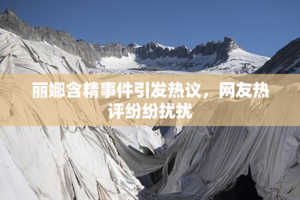 丽娜含精事件引发热议，网友热评纷纷扰扰