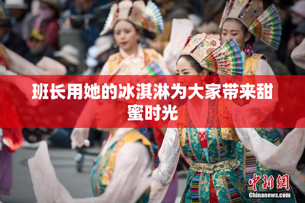 班长用她的冰淇淋为大家带来甜蜜时光