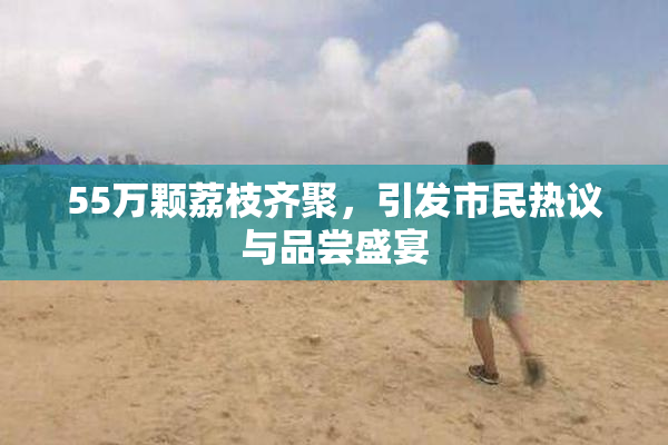 55万颗荔枝齐聚，引发市民热议与品尝盛宴
