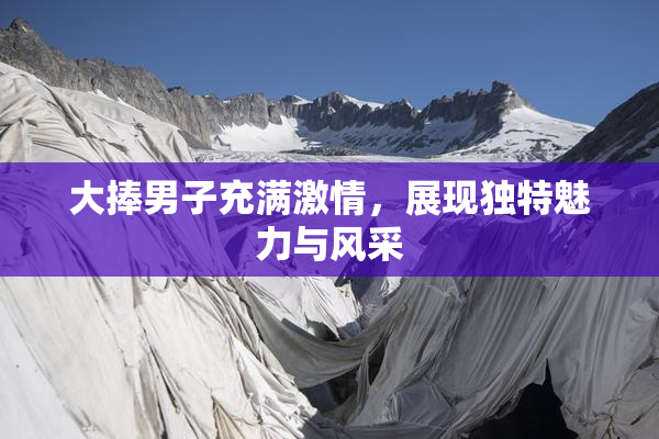 大捧男子充满激情，展现独特魅力与风采