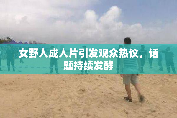 女野人成人片引发观众热议，话题持续发酵