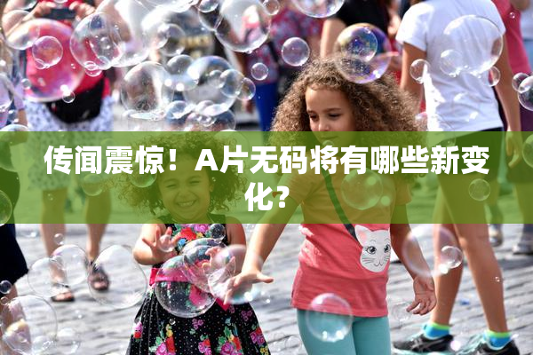 传闻震惊！A片无码将有哪些新变化？