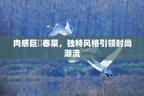 肉感巨凥春菜，独特风格引领时尚潮流