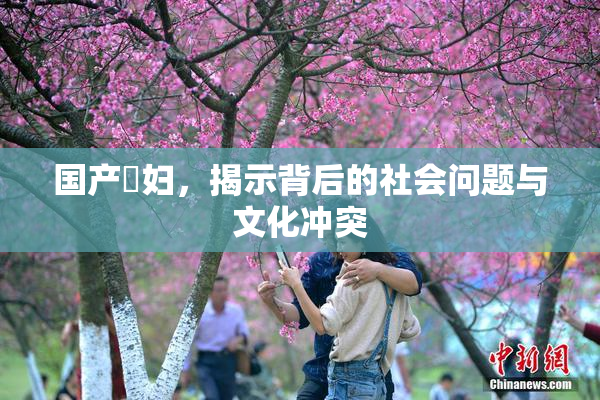 国产婬妇，揭示背后的社会问题与文化冲突