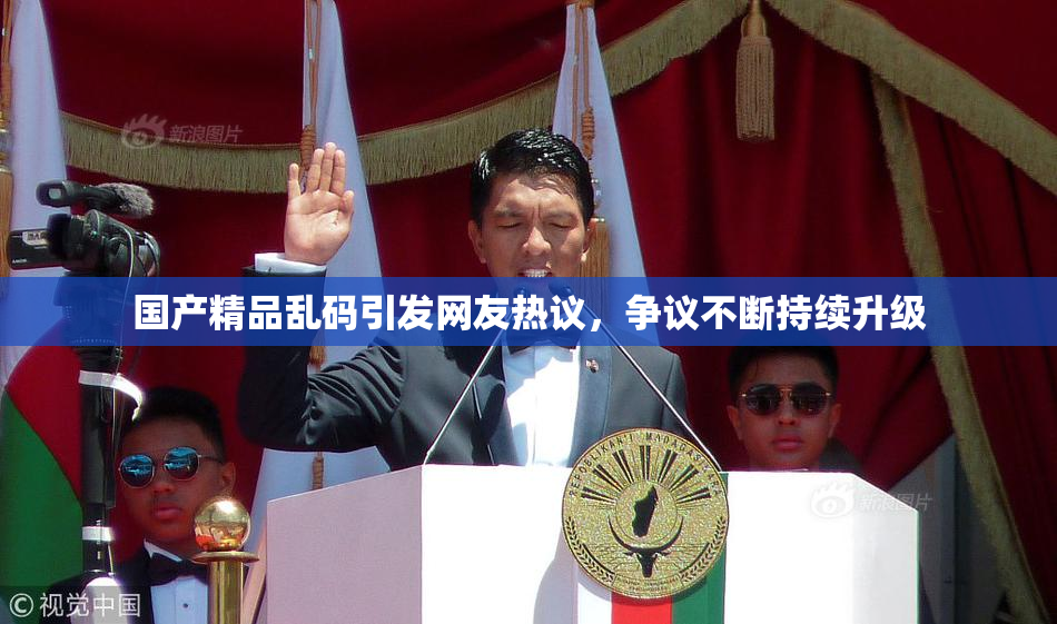 国产精品乱码引发网友热议，争议不断持续升级