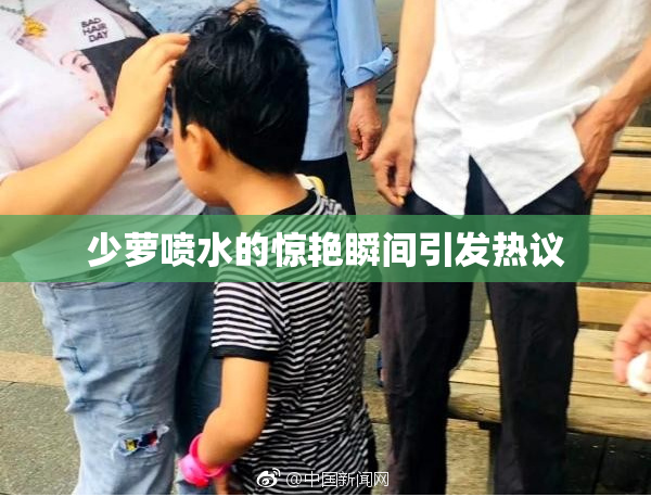 少萝喷水的惊艳瞬间引发热议
