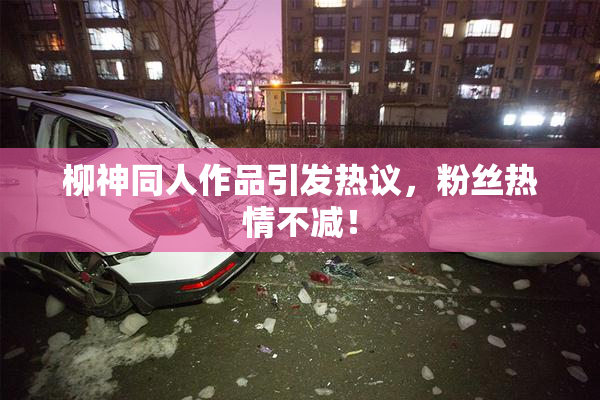 柳神同人作品引发热议，粉丝热情不减！