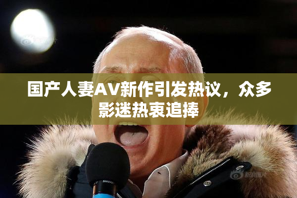 国产人妻AV新作引发热议，众多影迷热衷追捧