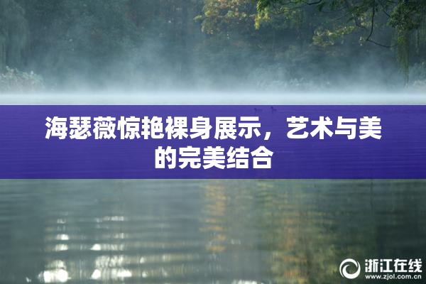 海瑟薇惊艳裸身展示，艺术与美的完美结合