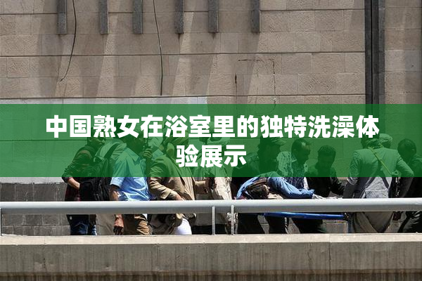 中国熟女在浴室里的独特洗澡体验展示