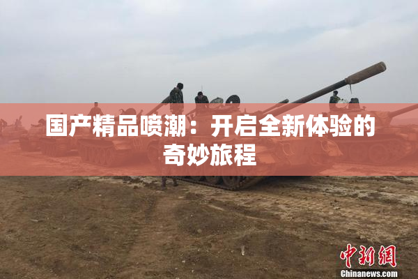 国产精品喷潮：开启全新体验的奇妙旅程