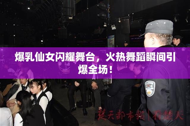 爆乳仙女闪耀舞台，火热舞蹈瞬间引爆全场！