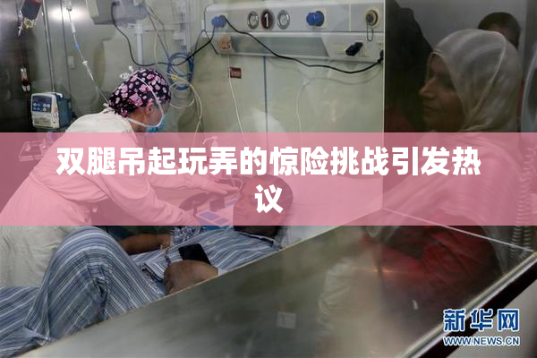 双腿吊起玩弄的惊险挑战引发热议