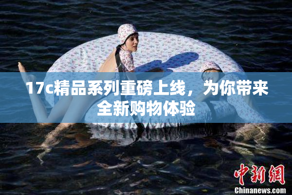 17c精品系列重磅上线，为你带来全新购物体验