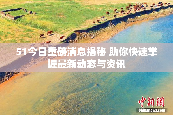51今日重磅消息揭秘 助你快速掌握最新动态与资讯