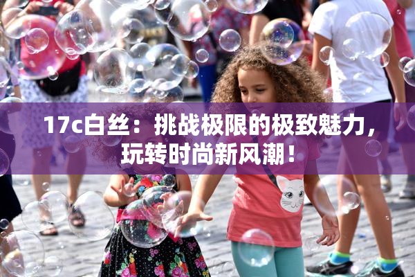 17c白丝：挑战极限的极致魅力，玩转时尚新风潮！