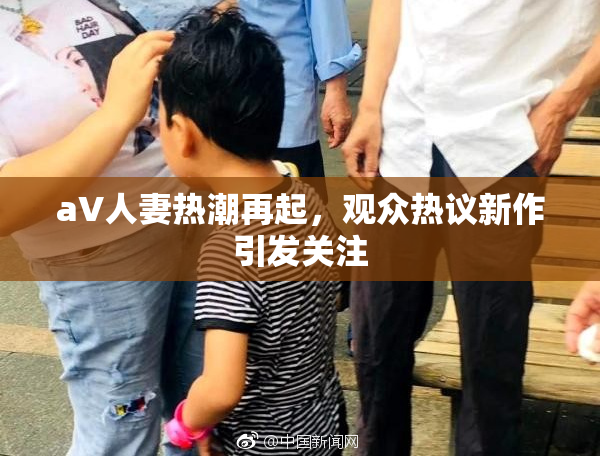 aV人妻热潮再起，观众热议新作引发关注