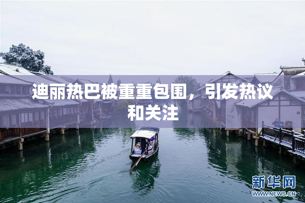 迪丽热巴被重重包围，引发热议和关注