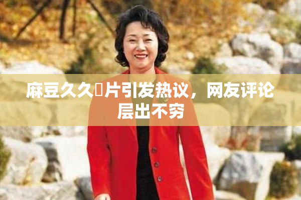 麻豆久久婬片引发热议，网友评论层出不穷
