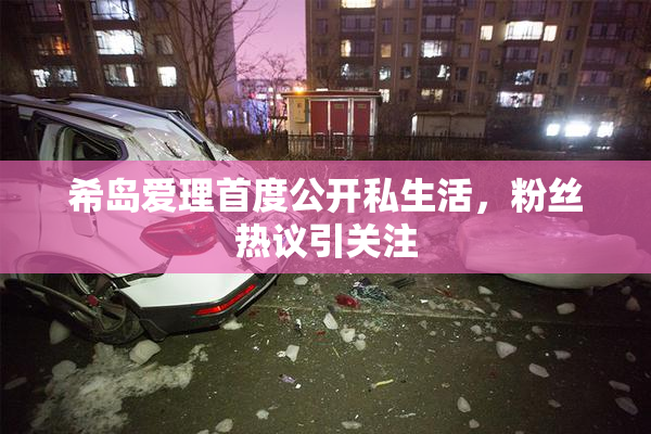 希岛爱理首度公开私生活，粉丝热议引关注