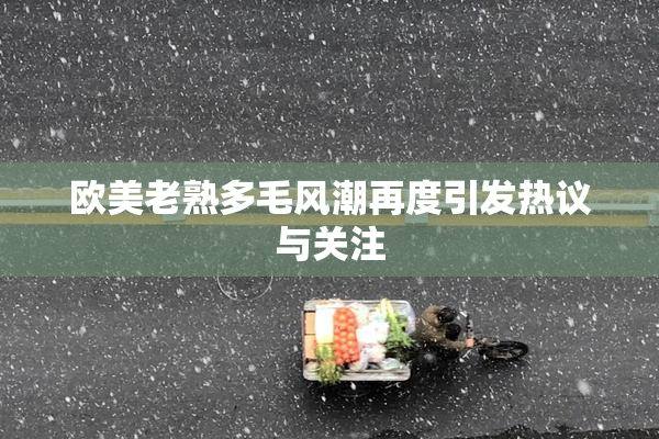 欧美老熟多毛风潮再度引发热议与关注