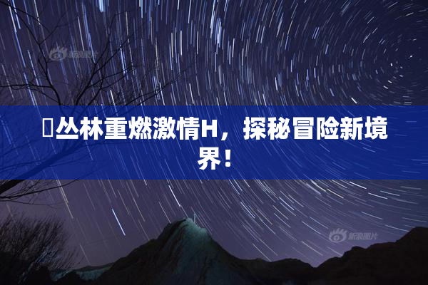 巜丛林重燃激情H，探秘冒险新境界！