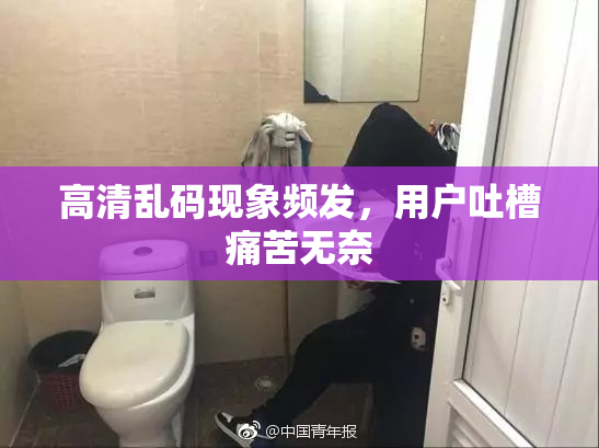 高清乱码现象频发，用户吐槽痛苦无奈