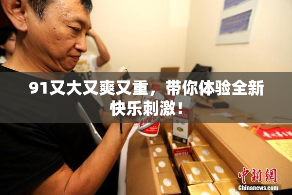 91又大又爽又重，带你体验全新快乐刺激！