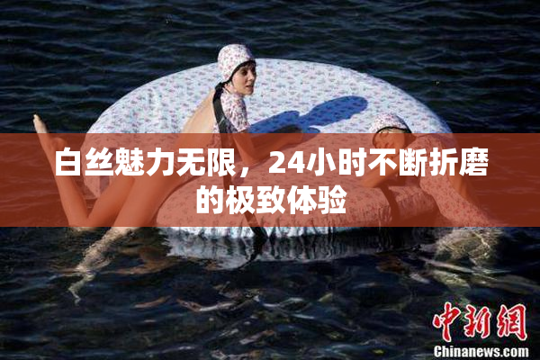 白丝魅力无限，24小时不断折磨的极致体验