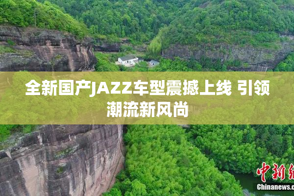 全新国产JAZZ车型震撼上线 引领潮流新风尚
