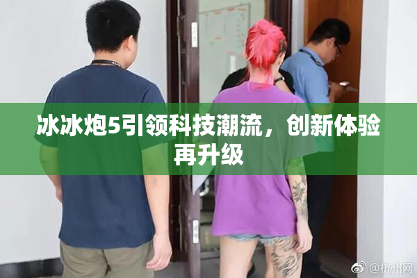 冰冰炮5引领科技潮流，创新体验再升级