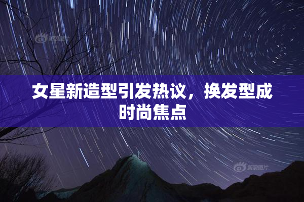 女星新造型引发热议，换发型成时尚焦点