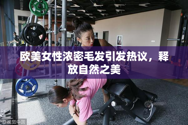 欧美女性浓密毛发引发热议，释放自然之美