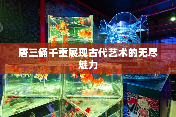 唐三俑千重展现古代艺术的无尽魅力